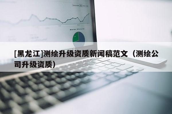 [黑龍江]測繪升級資質(zhì)新聞稿范文（測繪公司升級資質(zhì)）