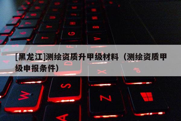 [黑龍江]測繪資質升甲級材料（測繪資質甲級申報條件）