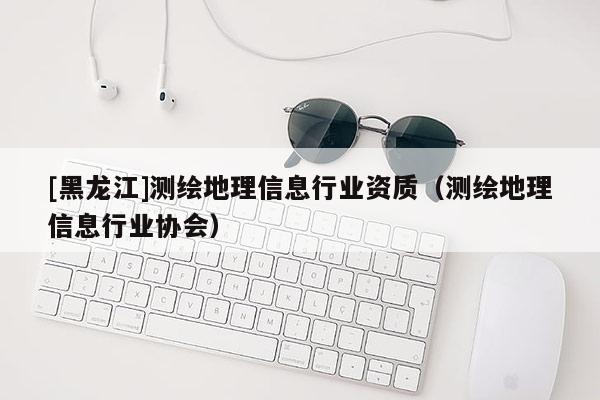 [黑龍江]測繪地理信息行業資質（測繪地理信息行業協會）