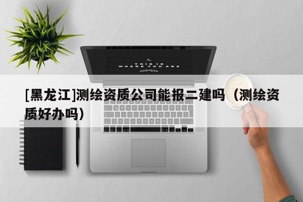 [黑龍江]測繪資質公司能報二建嗎（測繪資質好辦嗎）
