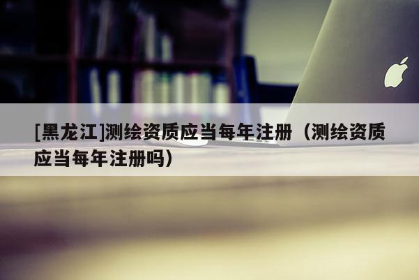 [黑龍江]測繪資質應當每年注冊（測繪資質應當每年注冊嗎）