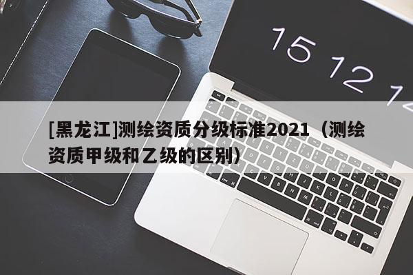 [黑龍江]測繪資質分級標準2021（測繪資質甲級和乙級的區別）