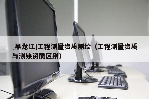 [黑龍江]工程測量資質測繪（工程測量資質與測繪資質區別）