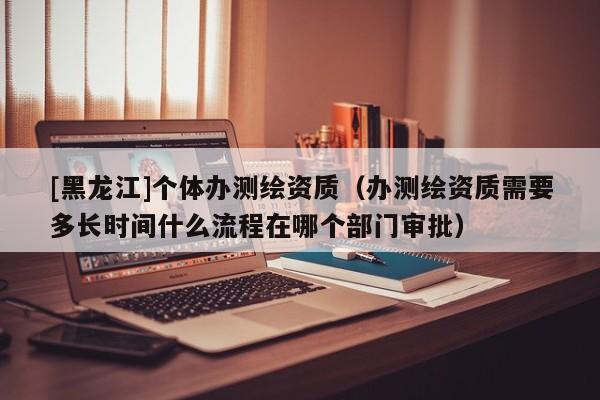 [黑龍江]個體辦測繪資質（辦測繪資質需要多長時間什么流程在哪個部門審批）