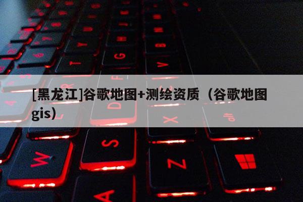 [黑龍江]谷歌地圖+測繪資質（谷歌地圖 gis）
