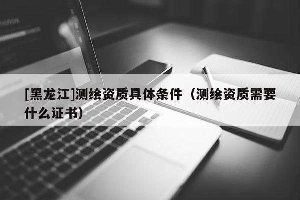 [黑龍江]測繪資質具體條件（測繪資質需要什么證書）