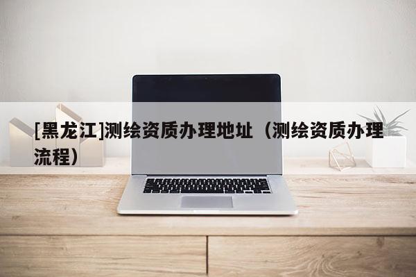 [黑龍江]測繪資質辦理地址（測繪資質辦理流程）