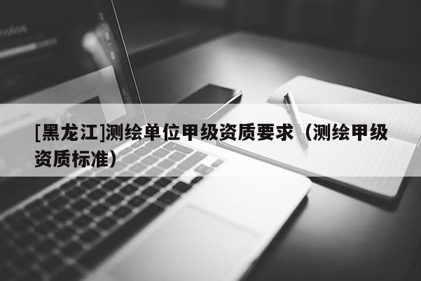 [黑龍江]測繪單位甲級資質要求（測繪甲級資質標準）
