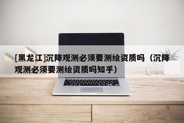 [黑龍江]沉降觀測必須要測繪資質嗎（沉降觀測必須要測繪資質嗎知乎）