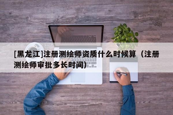 [黑龍江]注冊測繪師資質什么時候算（注冊測繪師審批多長時間）