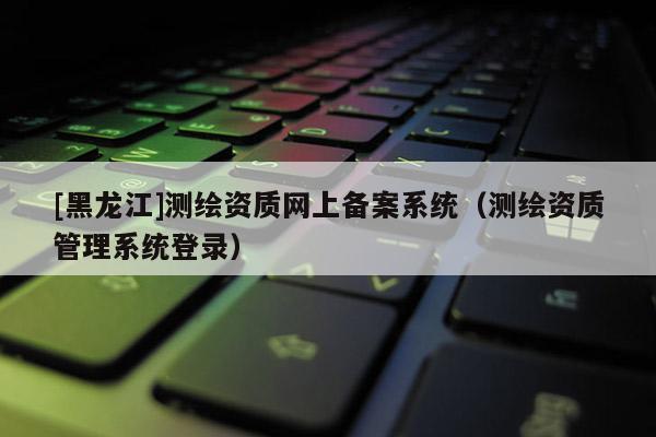 [黑龍江]測繪資質網上備案系統（測繪資質管理系統登錄）