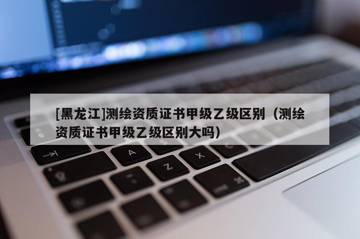 [黑龍江]測繪資質證書甲級乙級區別（測繪資質證書甲級乙級區別大嗎）