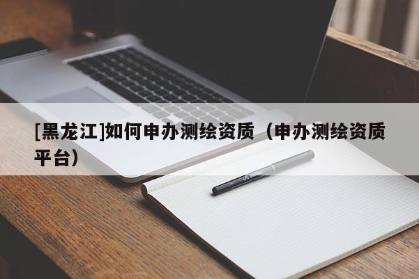 [黑龍江]如何申辦測繪資質（申辦測繪資質平臺）