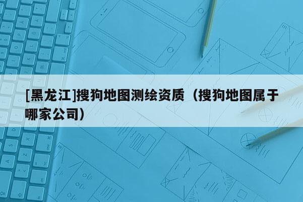 [黑龍江]搜狗地圖測繪資質（搜狗地圖屬于哪家公司）