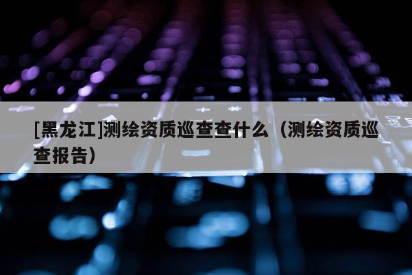 [黑龍江]測繪資質巡查查什么（測繪資質巡查報告）
