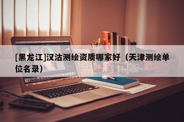 [黑龍江]漢沽測繪資質哪家好（天津測繪單位名錄）