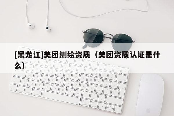 [黑龍江]美團測繪資質（美團資質認證是什么）