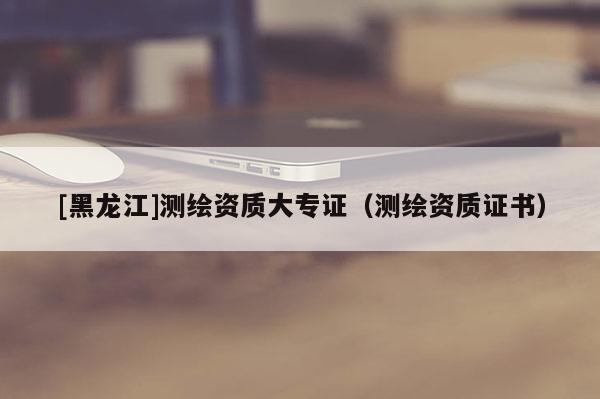 [黑龍江]測繪資質大專證（測繪資質證書）