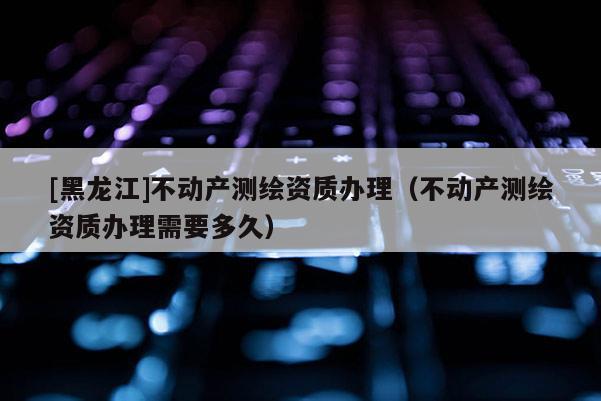 [黑龍江]不動產(chǎn)測繪資質辦理（不動產(chǎn)測繪資質辦理需要多久）