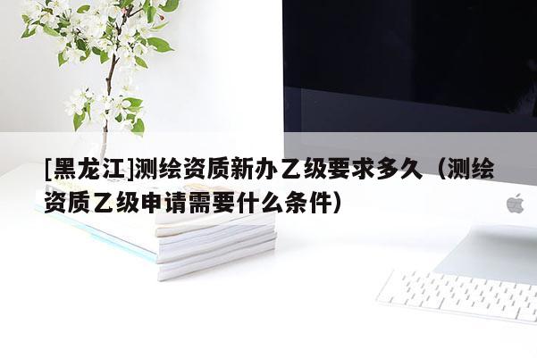 [黑龍江]測繪資質新辦乙級要求多久（測繪資質乙級申請需要什么條件）
