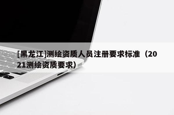 [黑龍江]測繪資質人員注冊要求標準（2021測繪資質要求）