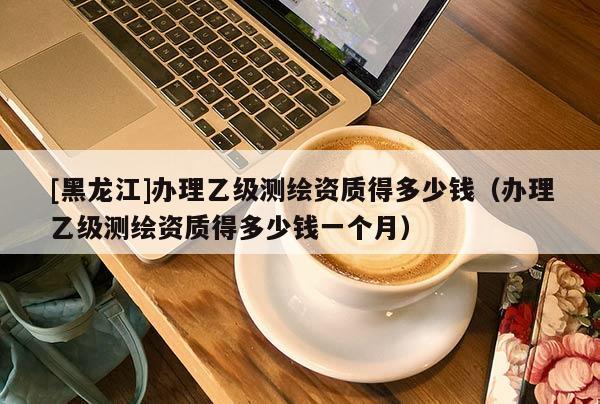 [黑龍江]辦理乙級測繪資質得多少錢（辦理乙級測繪資質得多少錢一個月）