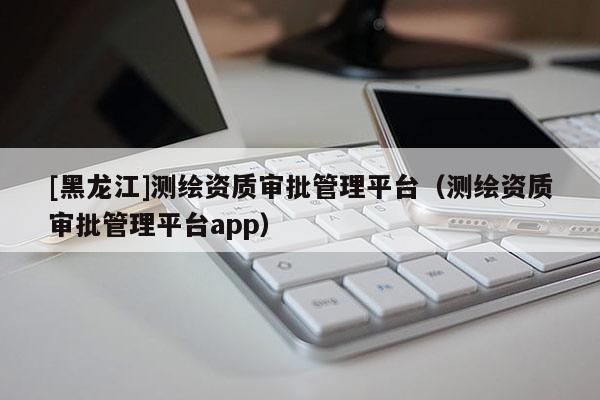 [黑龍江]測(cè)繪資質(zhì)審批管理平臺(tái)（測(cè)繪資質(zhì)審批管理平臺(tái)app）