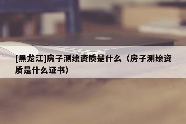 [黑龍江]房子測(cè)繪資質(zhì)是什么（房子測(cè)繪資質(zhì)是什么證書(shū)）