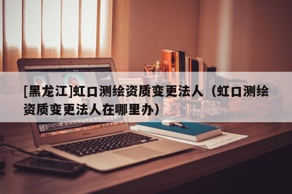 [黑龍江]虹口測(cè)繪資質(zhì)變更法人（虹口測(cè)繪資質(zhì)變更法人在哪里辦）