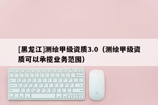 [黑龍江]測(cè)繪甲級(jí)資質(zhì)3.0（測(cè)繪甲級(jí)資質(zhì)可以承攬業(yè)務(wù)范圍）