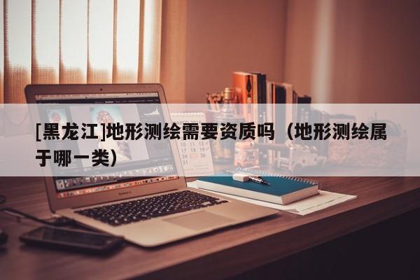 [黑龍江]地形測(cè)繪需要資質(zhì)嗎（地形測(cè)繪屬于哪一類）
