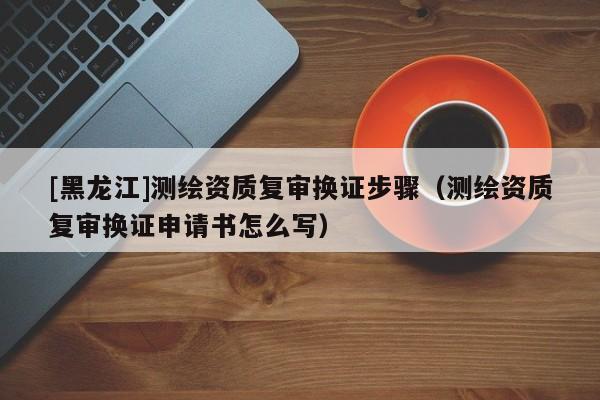 [黑龍江]測(cè)繪資質(zhì)復(fù)審換證步驟（測(cè)繪資質(zhì)復(fù)審換證申請(qǐng)書(shū)怎么寫(xiě)）