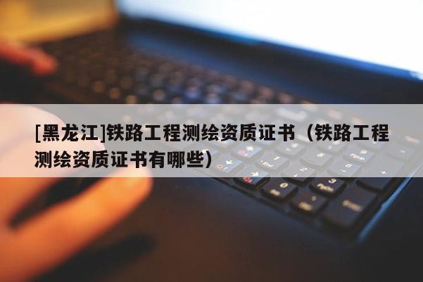 [黑龍江]鐵路工程測(cè)繪資質(zhì)證書(shū)（鐵路工程測(cè)繪資質(zhì)證書(shū)有哪些）