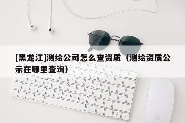 [黑龍江]測繪公司怎么查資質（測繪資質公示在哪里查詢）