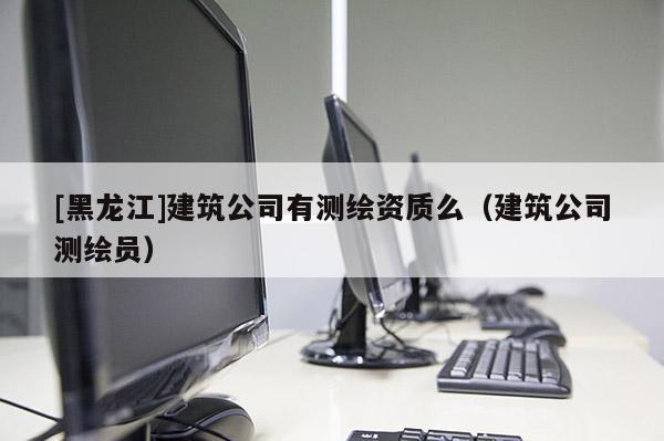 [黑龍江]建筑公司有測繪資質么（建筑公司測繪員）