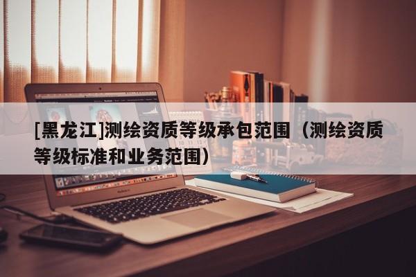 [黑龍江]測繪資質等級承包范圍（測繪資質等級標準和業務范圍）