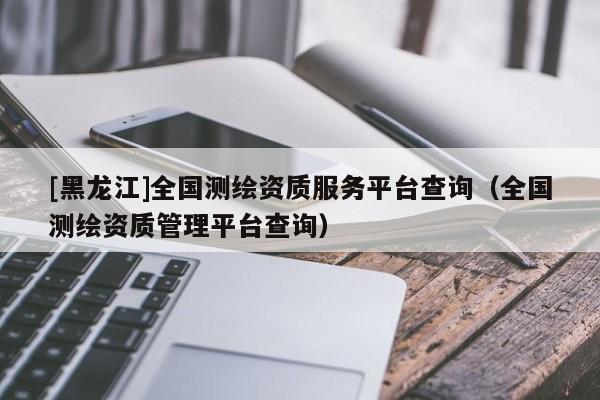 [黑龍江]全國測繪資質服務平臺查詢（全國測繪資質管理平臺查詢）