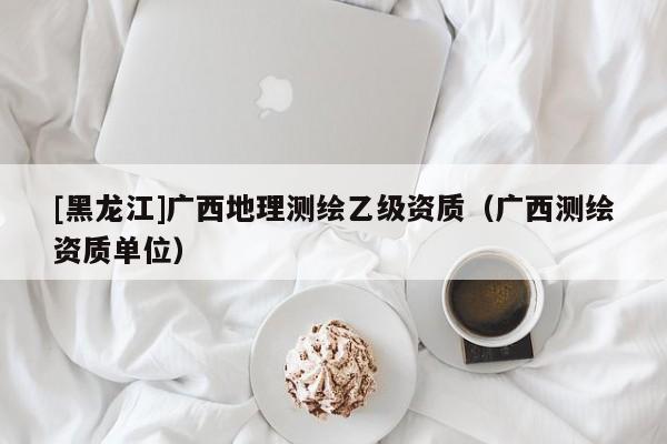 [黑龍江]廣西地理測繪乙級資質（廣西測繪資質單位）