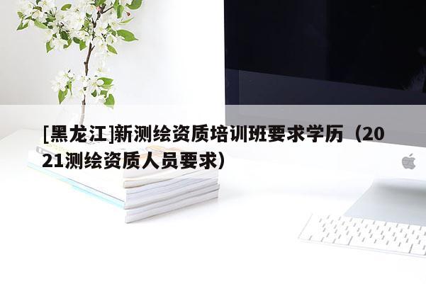 [黑龍江]新測繪資質培訓班要求學歷（2021測繪資質人員要求）