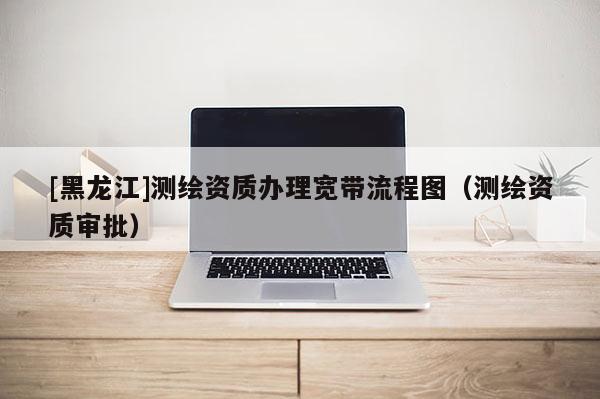 [黑龍江]測繪資質(zhì)辦理寬帶流程圖（測繪資質(zhì)審批）