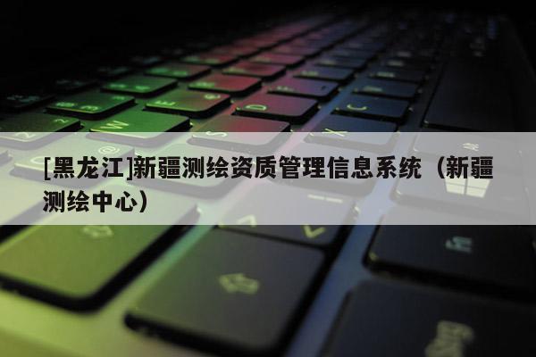 [黑龍江]新疆測繪資質管理信息系統（新疆測繪中心）
