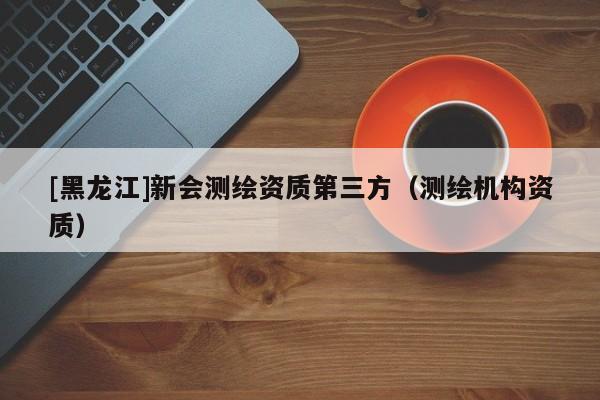 [黑龍江]新會測繪資質第三方（測繪機構資質）