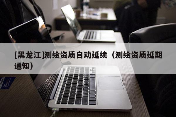 [黑龍江]測繪資質自動延續（測繪資質延期通知）