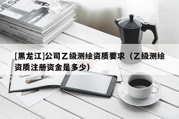 [黑龍江]公司乙級測繪資質要求（乙級測繪資質注冊資金是多少）