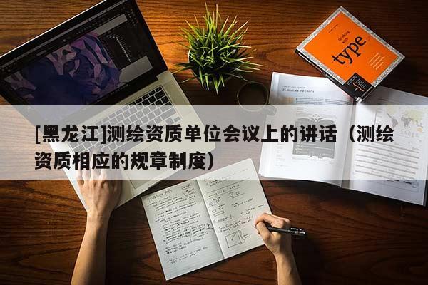 [黑龍江]測繪資質單位會議上的講話（測繪資質相應的規章制度）