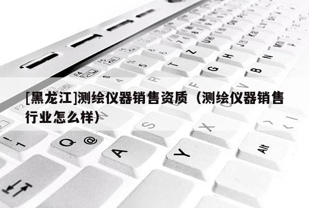 [黑龍江]測繪儀器銷售資質（測繪儀器銷售行業怎么樣）