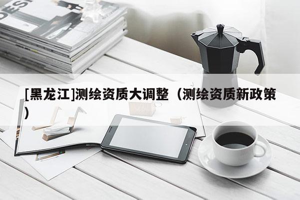 [黑龍江]測繪資質大調整（測繪資質新政策）