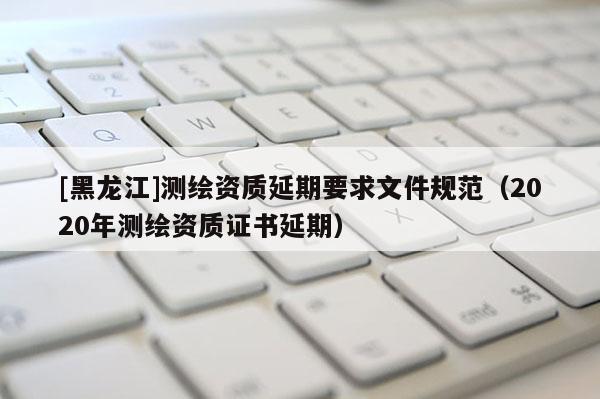 [黑龍江]測繪資質延期要求文件規范（2020年測繪資質證書延期）