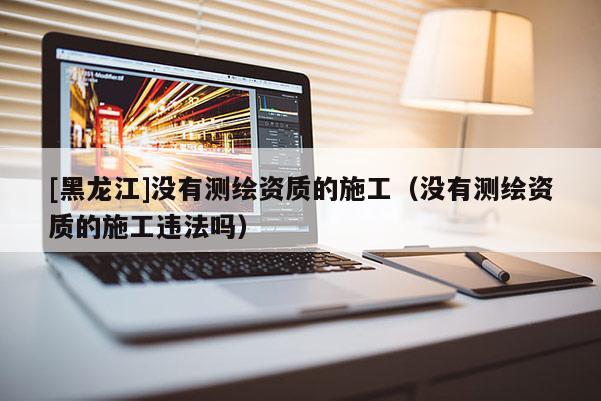 [黑龍江]沒有測繪資質的施工（沒有測繪資質的施工違法嗎）