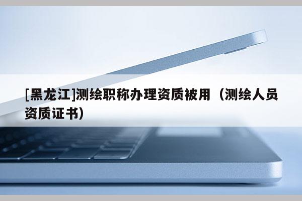 [黑龍江]測繪職稱辦理資質被用（測繪人員資質證書）